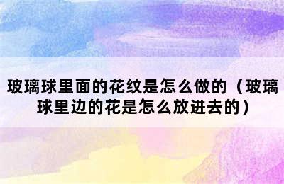 玻璃球里面的花纹是怎么做的（玻璃球里边的花是怎么放进去的）