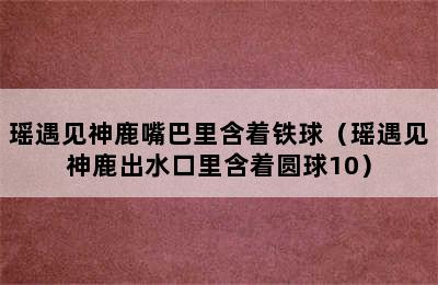 瑶遇见神鹿嘴巴里含着铁球（瑶遇见神鹿出水口里含着圆球10）