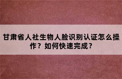 甘肃省人社生物人脸识别认证怎么操作？如何快速完成？