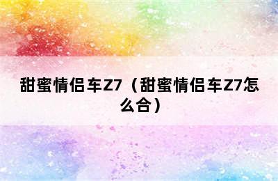 甜蜜情侣车Z7（甜蜜情侣车Z7怎么合）