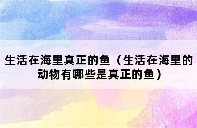 生活在海里真正的鱼（生活在海里的动物有哪些是真正的鱼）