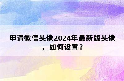 申请微信头像2024年最新版头像，如何设置？