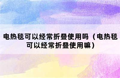 电热毯可以经常折叠使用吗（电热毯可以经常折叠使用嘛）