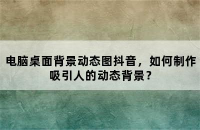 电脑桌面背景动态图抖音，如何制作吸引人的动态背景？