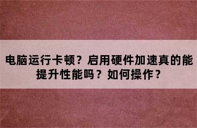 电脑运行卡顿？启用硬件加速真的能提升性能吗？如何操作？