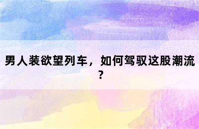 男人装欲望列车，如何驾驭这股潮流？