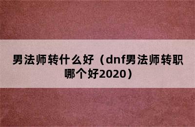 男法师转什么好（dnf男法师转职哪个好2020）