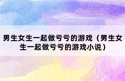 男生女生一起做亏亏的游戏（男生女生一起做亏亏的游戏小说）