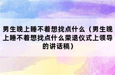 男生晚上睡不着想找点什么（男生晚上睡不着想找点什么荣退仪式上领导的讲话稿）