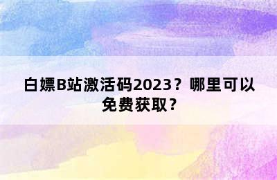 白嫖B站激活码2023？哪里可以免费获取？