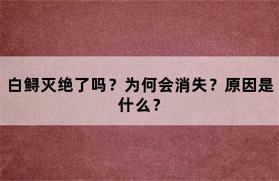 白鲟灭绝了吗？为何会消失？原因是什么？