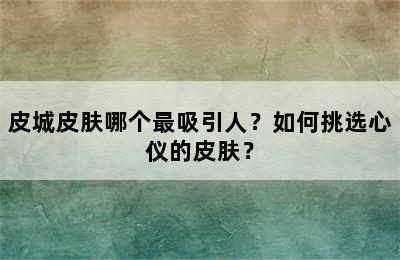 皮城皮肤哪个最吸引人？如何挑选心仪的皮肤？