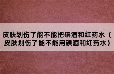 皮肤划伤了能不能把碘酒和红药水（皮肤划伤了能不能用碘酒和红药水）