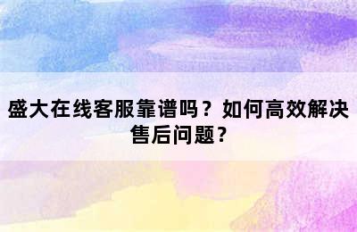 盛大在线客服靠谱吗？如何高效解决售后问题？