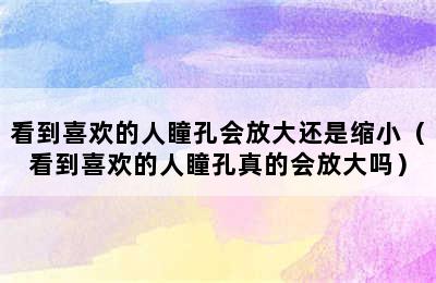 看到喜欢的人瞳孔会放大还是缩小（看到喜欢的人瞳孔真的会放大吗）