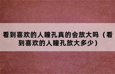 看到喜欢的人瞳孔真的会放大吗（看到喜欢的人瞳孔放大多少）