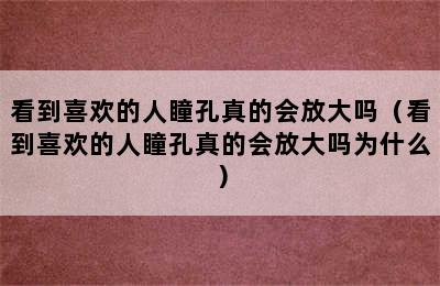 看到喜欢的人瞳孔真的会放大吗（看到喜欢的人瞳孔真的会放大吗为什么）