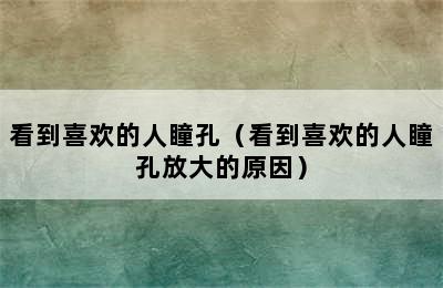 看到喜欢的人瞳孔（看到喜欢的人瞳孔放大的原因）