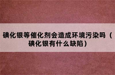 碘化银等催化剂会造成环境污染吗（碘化银有什么缺陷）