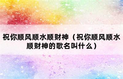 祝你顺风顺水顺财神（祝你顺风顺水顺财神的歌名叫什么）