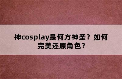 神cosplay是何方神圣？如何完美还原角色？