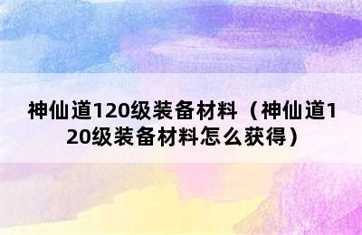 神仙道120级装备材料（神仙道120级装备材料怎么获得）