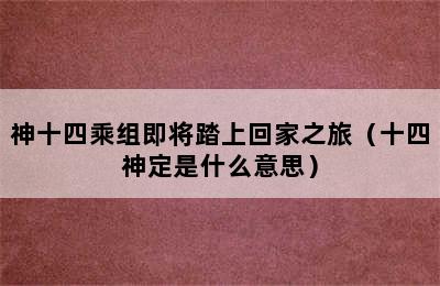 神十四乘组即将踏上回家之旅（十四神定是什么意思）