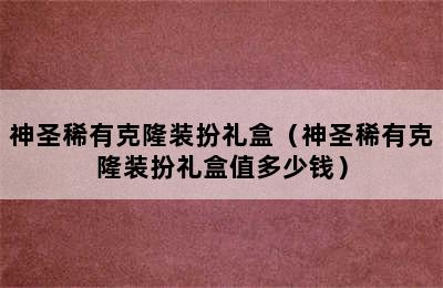 神圣稀有克隆装扮礼盒（神圣稀有克隆装扮礼盒值多少钱）