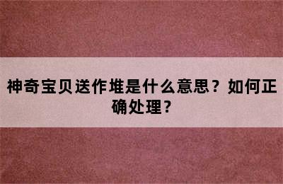 神奇宝贝送作堆是什么意思？如何正确处理？