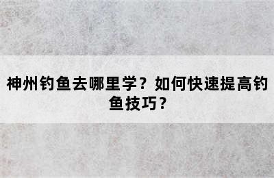 神州钓鱼去哪里学？如何快速提高钓鱼技巧？