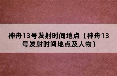 神舟13号发射时间地点（神舟13号发射时间地点及人物）