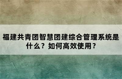 福建共青团智慧团建综合管理系统是什么？如何高效使用？