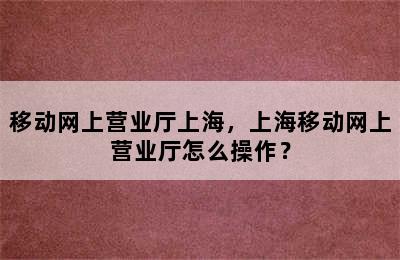 移动网上营业厅上海，上海移动网上营业厅怎么操作？