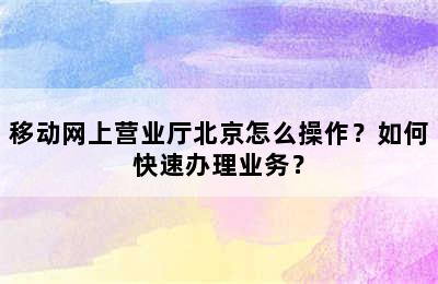 移动网上营业厅北京怎么操作？如何快速办理业务？