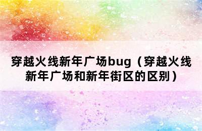 穿越火线新年广场bug（穿越火线新年广场和新年街区的区别）