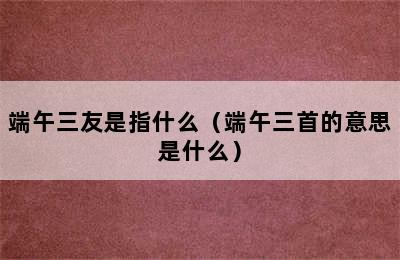 端午三友是指什么（端午三首的意思是什么）