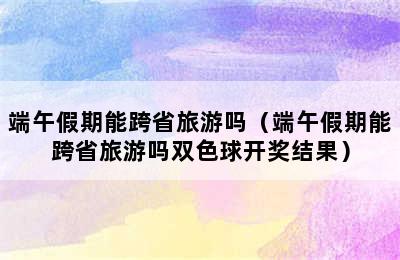 端午假期能跨省旅游吗（端午假期能跨省旅游吗双色球开奖结果）