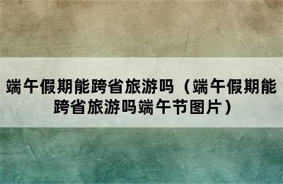 端午假期能跨省旅游吗（端午假期能跨省旅游吗端午节图片）