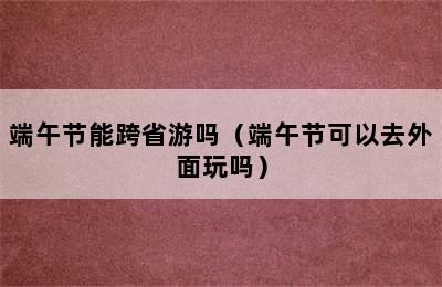 端午节能跨省游吗（端午节可以去外面玩吗）