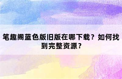 笔趣阁蓝色版旧版在哪下载？如何找到完整资源？