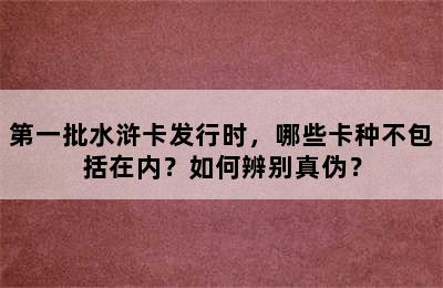 第一批水浒卡发行时，哪些卡种不包括在内？如何辨别真伪？