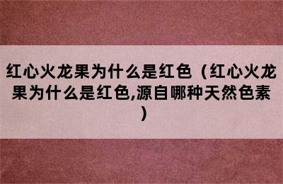 红心火龙果为什么是红色（红心火龙果为什么是红色,源自哪种天然色素）