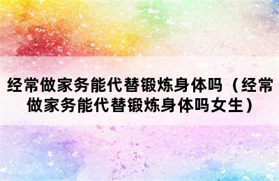 经常做家务能代替锻炼身体吗（经常做家务能代替锻炼身体吗女生）