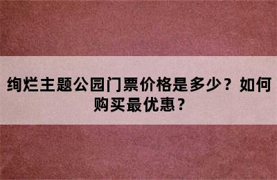 绚烂主题公园门票价格是多少？如何购买最优惠？