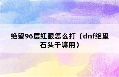 绝望96层红眼怎么打（dnf绝望石头干嘛用）