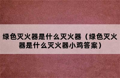 绿色灭火器是什么灭火器（绿色灭火器是什么灭火器小鸡答案）