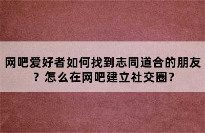 网吧爱好者如何找到志同道合的朋友？怎么在网吧建立社交圈？