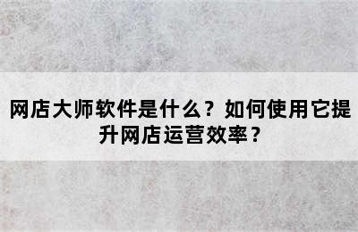 网店大师软件是什么？如何使用它提升网店运营效率？