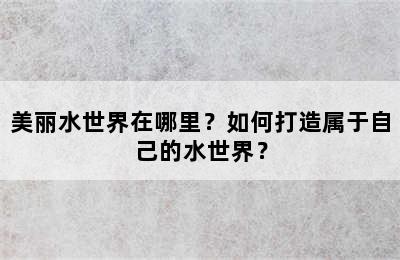 美丽水世界在哪里？如何打造属于自己的水世界？