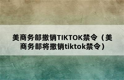 美商务部撤销TIKTOK禁令（美商务部将撤销tiktok禁令）